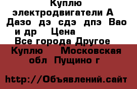 Куплю электродвигатели А4, Дазо, дэ, сдэ, дпэ, Вао и др. › Цена ­ 100 000 - Все города Другое » Куплю   . Московская обл.,Пущино г.